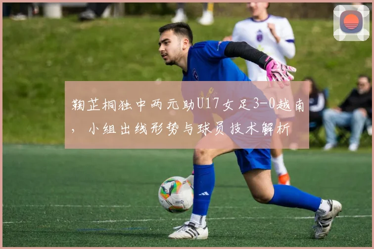 鞠芷桐独中两元助U17女足3-0越南，小组出线形势与球员技术解析