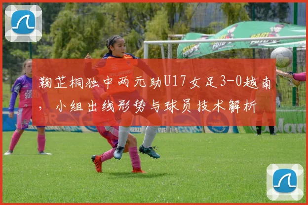 鞠芷桐独中两元助U17女足3-0越南，小组出线形势与球员技术解析