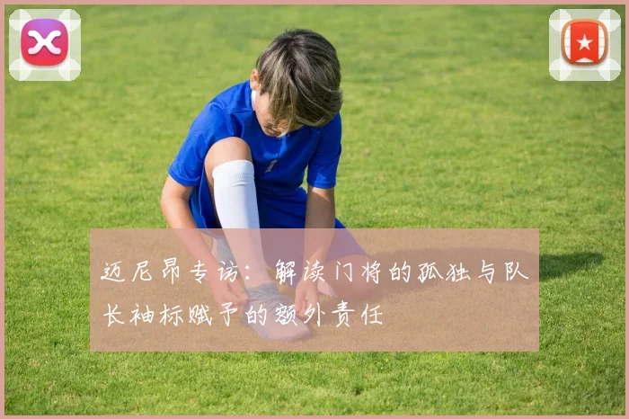 迈尼昂专访:解读门将的孤独与队长袖标赋予的额外责任