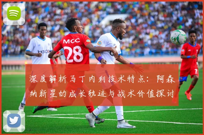 深度解析马丁内利技术特点:阿森纳新星的成长轨迹与战术价值探讨