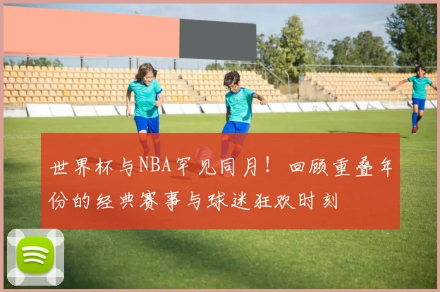 世界杯与NBA罕见同月！回顾重叠年份的经典赛事与球迷狂欢时刻