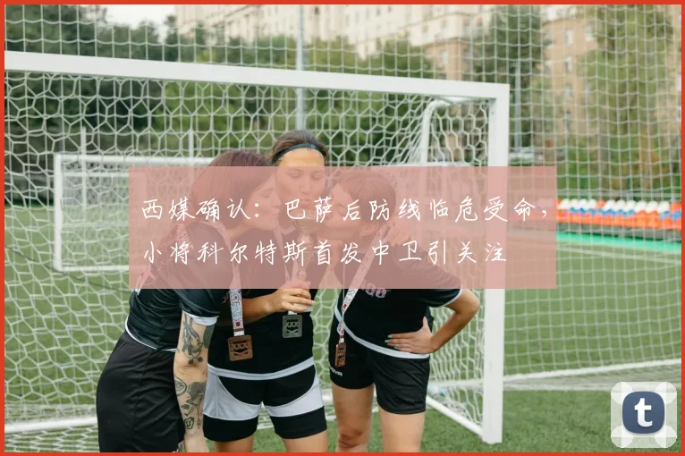 西媒确认：巴萨后防线临危受命，小将科尔特斯首发中卫引关注