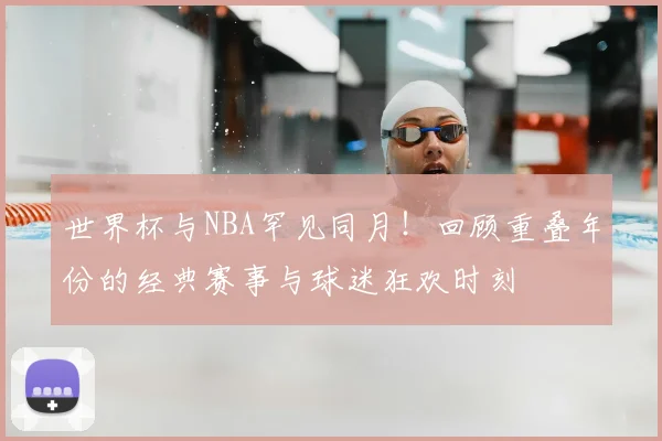 世界杯与NBA罕见同月!回顾重叠年份的经典赛事与球迷狂欢时刻